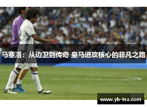 马塞洛：从边卫到传奇 皇马进攻核心的非凡之路